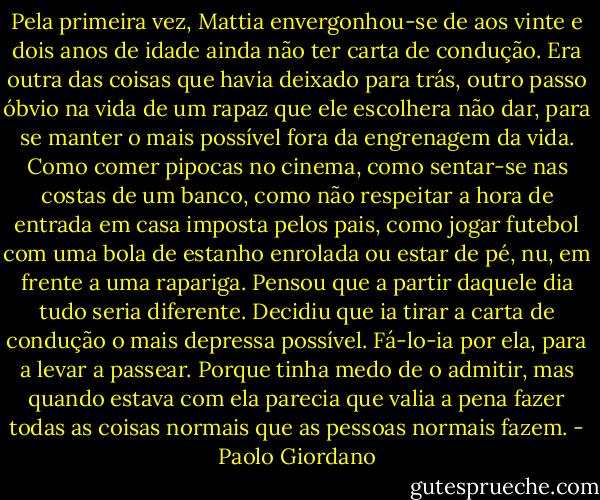 Pela primeira vez, Mattia envergonhou-se de aos vinte e dois anos de idade ainda não ter carta de condução. Era outra das coisas que havia deixado para trás, outro passo óbvio na vida de um rapaz que ele escolhera não dar, para se manter o mais possível fora da engrenagem da vida. Como comer pipocas no cinema, como sentar-se nas costas de um banco, como não respeitar a hora de entrada em casa imposta pelos pais, como jogar futebol com uma bola de estanho enrolada ou estar de pé, nu, em frente a uma rapariga. Pensou que a partir daquele dia tudo seria diferente. Decidiu que ia tirar a carta de condução o mais depressa possível. Fá-lo-ia por ela, para a levar a passear. Porque tinha medo de o admitir, mas quando estava com ela parecia que valia a pena fazer todas as coisas normais que as pessoas normais fazem. - Paolo Giordano