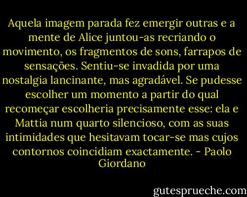 Aquela imagem parada fez emergir outras e a mente de Alice juntou-as recriando o movimento, os fragmentos de sons, farrapos de sensações. Sentiu-se invadida por uma nostalgia lancinante, mas agradável.<br />Se pudesse escolher um momento a partir do qual recomeçar escolheria precisamente esse: ela e Mattia num quarto silencioso, com as suas intimidades que hesitavam tocar-se mas cujos contornos coincidiam exactamente. - Paolo Giordano