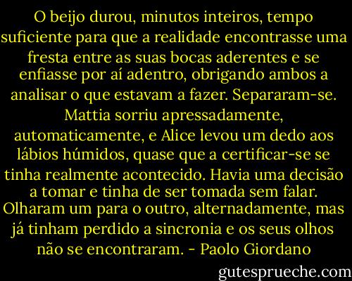 O beijo durou, minutos inteiros, tempo suficiente para que a realidade encontrasse uma fresta entre as suas bocas aderentes e se enfiasse por aí adentro, obrigando ambos a analisar o que estavam a fazer.<br />Separaram-se. Mattia sorriu apressadamente, automaticamente, e Alice levou um dedo aos lábios húmidos, quase que a certificar-se se tinha realmente acontecido. Havia uma decisão a tomar e tinha de ser tomada sem falar. Olharam um para o outro, alternadamente, mas já tinham perdido a sincronia e os seus olhos não se encontraram. - Paolo Giordano