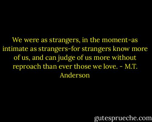 We were as strangers, in the moment-as intimate as strangers-for strangers know more of us, and can judge of us more without reproach than ever those we love. - M.T. Anderson
