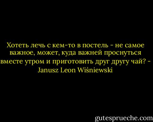 Хотеть лечь с кем-то в постель - не самое важное, может, куда важней проснуться вместе утром и приготовить друг другу чай? - Janusz Leon Wiśniewski