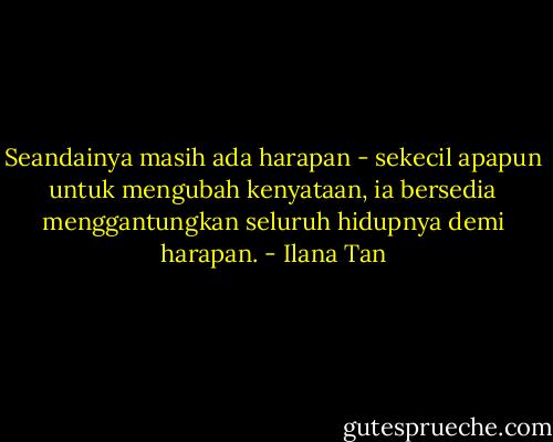 Seandainya masih ada harapan - sekecil apapun untuk mengubah kenyataan, ia bersedia menggantungkan seluruh hidupnya demi harapan. - Ilana Tan
