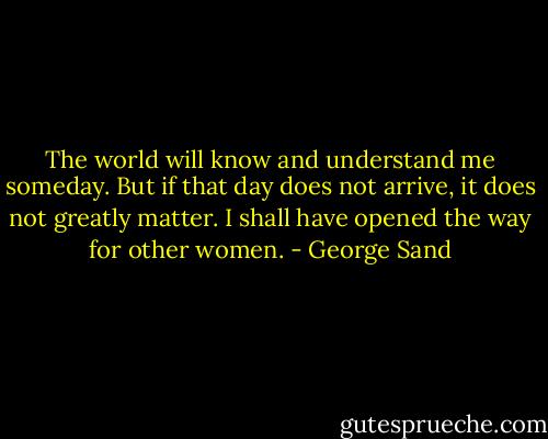 The world will know and understand me someday. But if that day does not arrive, it does not greatly matter. I shall have opened the way for other women. - George Sand