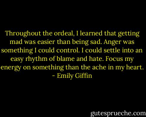 Throughout the ordeal, I learned that getting mad was easier than being sad. Anger was something I could control. I could settle into an easy rhythm of blame and hate. Focus my energy on something than the ache in my heart. - Emily Giffin