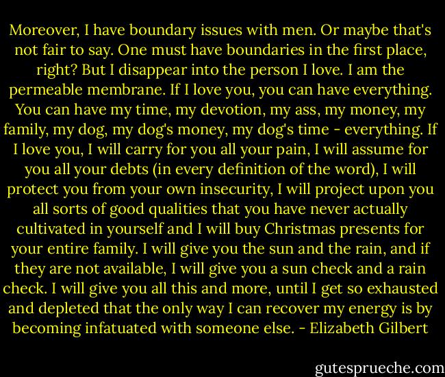 Moreover, I have boundary issues with men. Or maybe that's not fair to say. One must have boundaries in the first place, right? But I disappear into the person I love. I am the permeable membrane. If I love you, you can have everything. You can have my time, my devotion, my ass, my money, my family, my dog, my dog's money, my dog's time - everything. If I love you, I will carry for you all your pain, I will assume for you all your debts (in every definition of the word), I will protect you from your own insecurity, I will project upon you all sorts of good qualities that you have never actually cultivated in yourself and I will buy Christmas presents for your entire family. I will give you the sun and the rain, and if they are not available, I will give you a sun check and a rain check. I will give you all this and more, until I get so exhausted and depleted that the only way I can recover my energy is by becoming infatuated with someone else. - Elizabeth Gilbert