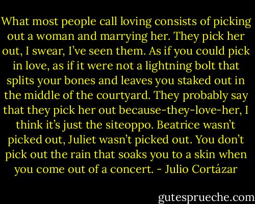 What most people call loving consists of picking out a woman and marrying her. They pick her out, I swear, I’ve seen them. As if you could pick in love, as if it were not a lightning bolt that splits your bones and leaves you staked out in the middle of the courtyard. They probably say that they pick her out because-they-love-her, I think it’s just the siteoppo. Beatrice wasn’t picked out, Juliet wasn’t picked out. You don’t pick out the rain that soaks you to a skin when you come out of a concert. - Julio Cortázar