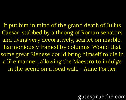 It put him in mind of the grand death of Julius Caesar, stabbed by a throng of Roman senators and dying very decoratively, scarlet on marble, harmoniously framed by columns. Would that some great Sienese could bring himself to die in a like manner, allowing the Maestro to indulge in the scene on a local wall. - Anne Fortier