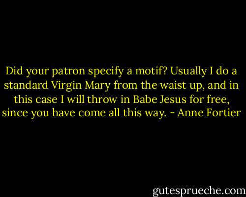 Did your patron specify a motif? Usually I do a standard Virgin Mary from the waist up, and in this case I will throw in Babe Jesus for free, since you have come all this way. - Anne Fortier