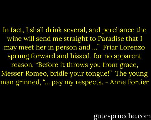 In fact, I shall drink several, and perchance the wine will send me straight to Paradise that I may meet her in person and …”<br /> Friar Lorenzo sprung forward and hissed, for no apparent reason, “Before it throws you from grace, Messer Romeo, bridle your tongue!” <br />The young man grinned, “… pay my respects. - Anne Fortier