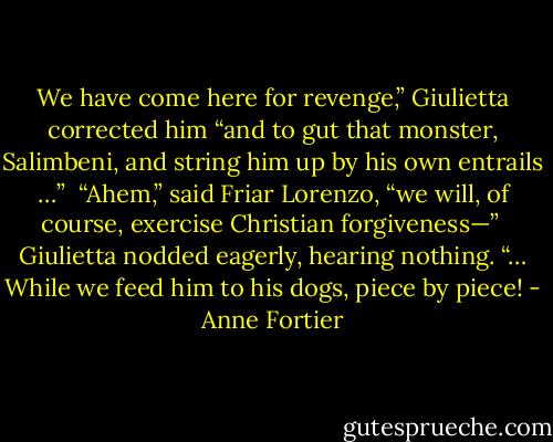 We have come here for revenge,” Giulietta corrected him “and to gut that monster, Salimbeni, and string him up by his own entrails …” <br />“Ahem,” said Friar Lorenzo, “we will, of course, exercise Christian forgiveness—” <br />Giulietta nodded eagerly, hearing nothing. “… While we feed him to his dogs, piece by piece! - Anne Fortier