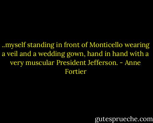 ..myself standing in front of Monticello wearing a veil and a wedding gown, hand in hand with a very muscular President Jefferson. - Anne Fortier