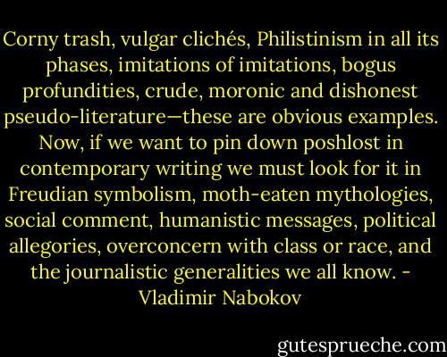 Corny trash, vulgar clichés, Philistinism in all its phases, imitations of imitations, bogus profundities, crude, moronic and dishonest pseudo-literature—these are obvious examples. Now, if we want to pin down poshlost in contemporary writing we must look for it in Freudian symbolism, moth-eaten mythologies, social comment, humanistic messages, political allegories, overconcern with class or race, and the journalistic generalities we all know. - Vladimir Nabokov