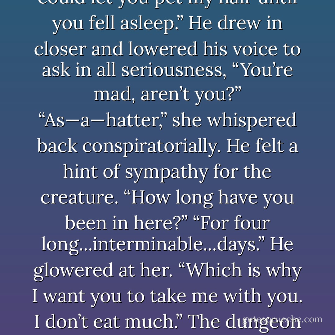 You’ll call for me. You’ll be lonely in your new quarters and will feel out of sorts. I could let you pet my hair until you fell asleep.”<br />He drew in closer and lowered his voice to ask in all seriousness, “You’re mad, aren’t you?”<br />“As—a—hatter,” she whispered back conspiratorially.<br />He felt a hint of sympathy for the creature. “How long have you been in here?”<br />“For four long...interminable...days.”<br />He glowered at her.<br />“Which is why I want you to take me with you. I don’t eat much.”<br />The dungeon erupted with laughter again.<br />(Myst and Nikolai) - Kresley Cole