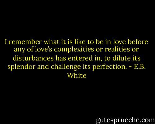 I remember what it is like to be in love before any of love’s complexities or realities or disturbances has entered in, to dilute its splendor and challenge its perfection. - E.B. White