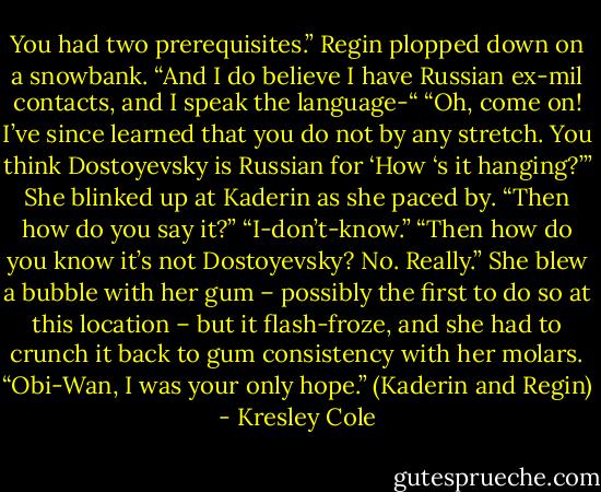 You had two prerequisites.” Regin plopped down on a snowbank. “And I do believe I have Russian ex-mil contacts, and I speak the language-“<br />“Oh, come on! I’ve since learned that you do not by any stretch. You think Dostoyevsky is Russian for ‘How ‘s it hanging?’”<br />She blinked up at Kaderin as she paced by. “Then how do you say it?”<br />“I-don’t-know.”<br />“Then how do you know it’s not Dostoyevsky? No. Really.” She blew a bubble with her gum – possibly the first to do so at this location – but it flash-froze, and she had to crunch it back to gum consistency with her molars. “Obi-Wan, I was your only hope.”<br />(Kaderin and Regin) - Kresley Cole