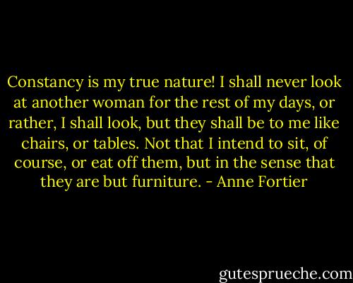 Constancy is my true nature! I shall never look at another woman for the rest of my days, or rather, I shall look, but they shall be to me like chairs, or tables. Not that I intend to sit, of course, or eat off them, but in the sense that they are but furniture. - Anne Fortier