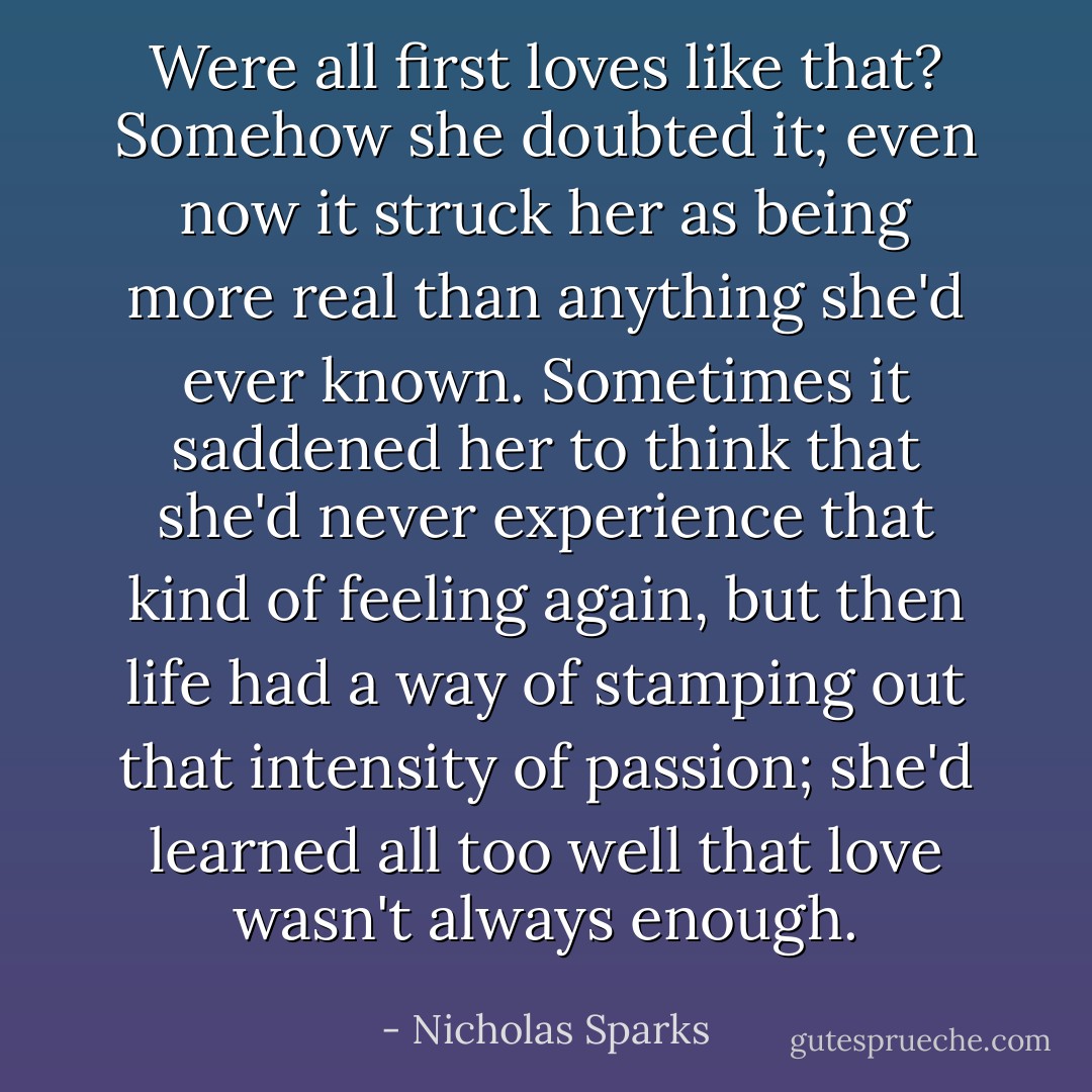 Were all first loves like that? Somehow she doubted it; even now it struck her as being more real than anything she'd ever known. Sometimes it saddened her to think that she'd never experience that kind of feeling again, but then life had a way of stamping out that intensity of passion; she'd learned all too well that love wasn't always enough. - Nicholas Sparks