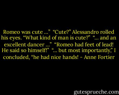 Romeo was cute …” <br />“Cute?” Alessandro rolled his eyes. “What kind of man is cute?”<br /> “… and an excellent dancer …” <br />“Romeo had feet of lead! He said so himself!” <br />“… but most importantly,” I concluded, “he had nice hands! - Anne Fortier