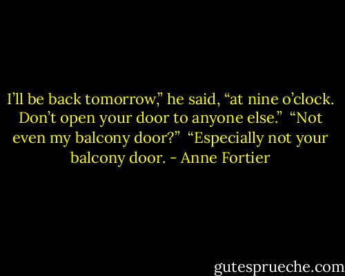 I’ll be back tomorrow,” he said, “at nine o’clock. Don’t open your door to anyone else.”<br /> “Not even my balcony door?” <br />“Especially not your balcony door. - Anne Fortier