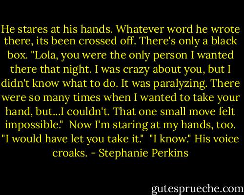 He stares at his hands. Whatever word he wrote there, its been crossed off. There's only a black box. "Lola, you were the only person I wanted there that night. I was crazy about you, but I didn't know what to do. It was paralyzing. There were so many times when I wanted to take your hand, but...I couldn't. That one small move felt impossible."<br /> Now I'm staring at my hands, too. "I would have let you take it."<br /> "I know." His voice croaks. - Stephanie Perkins