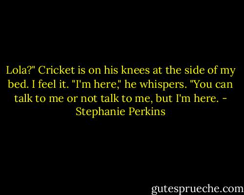 Lola?" Cricket is on his knees at the side of my bed. I feel it. "I'm here," he whispers. "You can talk to me or not talk to me, but I'm here. - Stephanie Perkins