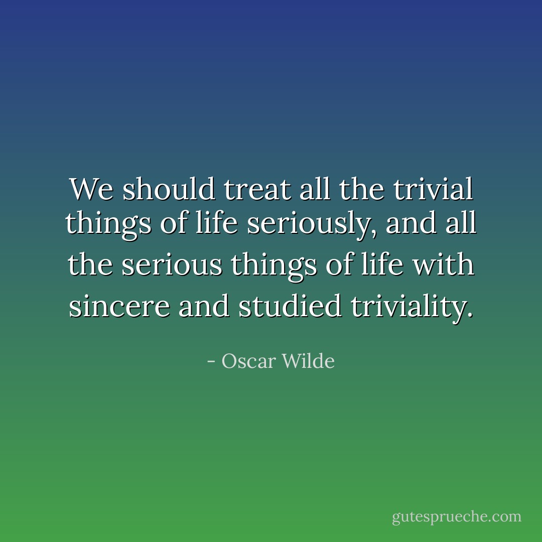 We should treat all the trivial things of life seriously, and all the serious things of life with sincere and studied triviality. - Oscar Wilde