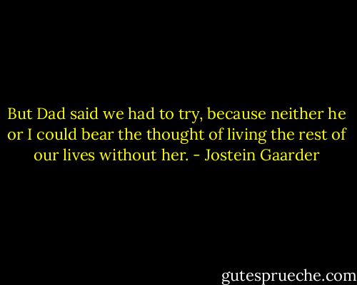 But Dad said we had to try, because neither he or I could bear the thought of living the rest of our lives without her. - Jostein Gaarder