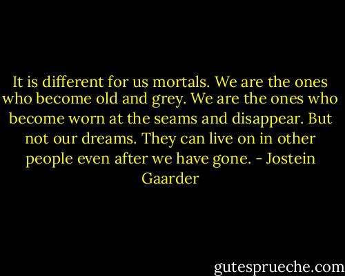 It is different for us mortals. We are the ones who become old and grey. We are the ones who become worn at the seams and disappear. But not our dreams. They can live on in other people even after we have gone. - Jostein Gaarder