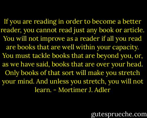 If you are reading in order to become a better reader, you cannot read just any book or article. You will not improve as a reader if all you read are books that are well within your capacity. You must tackle books that are beyond you, or, as we have said, books that are over your head. Only books of that sort will make you stretch your mind. And unless you stretch, you will not learn. - Mortimer J. Adler
