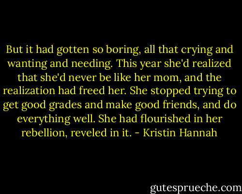 But it had gotten so boring, all that crying and wanting and needing. This year she'd realized that she'd never be like her mom, and the realization had freed her. She stopped trying to get good grades and make good friends, and do everything well. She had flourished in her rebellion, reveled in it. - Kristin Hannah