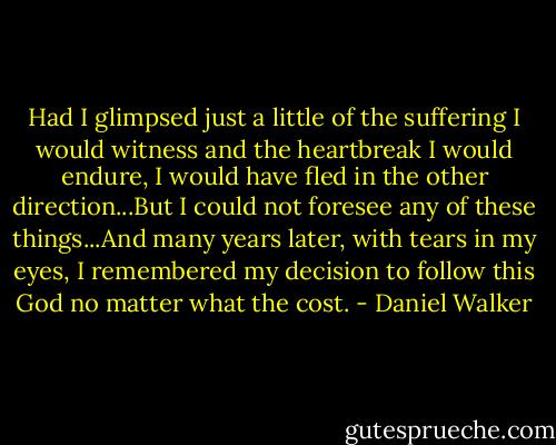 Had I glimpsed just a little of the suffering I would witness and the heartbreak I would endure, I would have fled in the other direction...But I could not foresee any of these things...And many years later, with tears in my eyes, I remembered my decision to follow this God no matter what the cost. - Daniel Walker