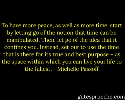 To have more peace, as well as more time, start by letting go of the notion that time can be manipulated. Then, let go of the idea that it confines you. Instead, set out to use the time that is there for its true and best purpose – as the space within which you can live your life to the fullest. - Michelle Passoff