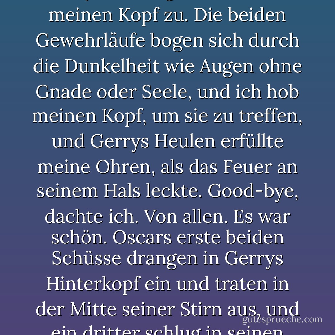 Du hast mich verstanden. Lass dich von jemand anderem in die Glut des Ruhms schicken. Du bist ein Fleck, Mann. Du bist ein Nichts. Du bist weder die Kugel noch das Zeichen auf meiner Seele wert, um dich auszuschalten."<br />"Willst du mich wieder ärgern, Patrick?" Er nahm Campbell Rawson von der Schulter und hielt ihn hoch.<br /> Ich neigte mein Handgelenk, so dass der Zylinder in meine Handfläche fiel, und zuckte mit den Schultern. "Du bist ein Scherzkeks, Gerry. Ich sage nur, wie ich es sehe."<br />Stimmt das?"<br />Absolut." Ich begegnete seinen harten Augen mit meinen eigenen. "Und du wirst, wie alles andere auch, in höchstens einer Woche ersetzt werden. Irgendein anderer dummer, kranker Scheißkerl wird auftauchen und ein paar Leute umbringen, und dann wird er überall in den Zeitungen und auf Hard Copy zu sehen sein, und du wirst Schnee von gestern sein. Ihre fünfzehn Minuten sind um, Gerry. Und sie sind wirkungslos verstrichen."<br />"Daran werden sie sich erinnern", sagte Gerry. "Glauben Sie mir."<br />Gerry drückte den Abzug zurück. Als er meinen Finger traf, sah er mich an und drückte dann so fest zu, dass mein Finger brach.<br />Ich drückte den Abzug auf den einen Schuss und nichts passierte.<br />Gerry schrie lauter, und das Rasiermesser kam aus meinem Fleisch, schwang dann sofort zurück, und ich presste meine Augen zu und drückte den Abzug verzweifelt dreimal.<br />Und Gerrys Hand explodierte.<br />Und meine auch.<br />Das Rasiermesser schlug auf dem Eis neben meinem Knie auf, als ich den einen Schuss fallen ließ, und das Feuer schoss durch das Isolierband und das Benzin auf Gerrys Arm und erfasste die Strähnen von Danielles Haar.<br />Gerry warf den Kopf zurück, öffnete den Mund weit und brüllte in Ekstase.<br />Ich griff nach dem Rasiermesser, spürte es kaum noch, weil die Nerven in meiner Hand nicht mehr zu funktionieren schienen.<br />Ich schlitzte das elektrische Klebeband am Ende des Gewehrlaufs auf, und Danielle fiel weg in Richtung Eis und rollte mit dem Kopf in den gefrorenen Sand.<br />Mein gebrochener Finger kam wieder aus der Flinte, und Gerry schwang die Läufe auf meinen Kopf zu.<br />Die beiden Gewehrläufe bogen sich durch die Dunkelheit wie Augen ohne Gnade oder Seele, und ich hob meinen Kopf, um sie zu treffen, und Gerrys Heulen erfüllte meine Ohren, als das Feuer an seinem Hals leckte.<br />Good-bye, dachte ich. Von allen. Es war schön.<br />Oscars erste beiden Schüsse drangen in Gerrys Hinterkopf ein und traten in der Mitte seiner Stirn aus, und ein dritter schlug in seinen Rücken ein.<br />Die Schrotflinte zuckte in Gerrys brennendem Arm nach oben, und dann kamen die Schüsse von vorne, mehrere auf einmal, und Gerry drehte sich wie eine Marionette und stürzte zu Boden. Die Schrotflinte dröhnte zweimal und schlug Löcher in das Eis vor ihm, als er fiel.<br /> Er landete auf den Knien und einen Moment lang war ich nicht sicher, ob er tot war oder nicht. Sein rostiges Haar stand in Flammen, und sein Kopf neigte sich nach links, während ein Auge in den Flammen verschwand, aber das andere schimmerte mir durch die Hitzewellen entgegen, und in der Pupille glänzte ein amüsierter Spott.<br />Patrick, sagte das Auge durch den aufsteigenden Rauch, du weißt immer noch nichts.<br />Oscar erhob sich auf der anderen Seite von Gerrys Leiche, Campbell Rawson fest an seine massive Brust gepresst, die sich mit großen, heftigen Atemzügen hob und senkte. Sein Anblick - etwas so Weiches und Sanftes in den Armen von etwas so Dickem und Berghaftem - brachte mich zum Lachen.<br />Oscar kam aus der Dunkelheit auf mich zu, trat um Gerrys brennenden Körper herum, und ich fühlte die Hitzewellen auf mich zukommen, als der Kreis aus Benzin um Gerry Feuer fing.<br />Brennen, dachte ich. Brennen. Gott steh mir bei, aber brenne.<br />Kaum war Oscar über den äußeren Rand des Kreises getreten, brach dieser in gelben Flammen aus, und ich musste noch mehr lachen, als er ihn ansah, nicht im Entferntesten beeindruckt.<br />Ich spürte kühle Lippen an meinem Ohr, und als ich in ihre Richtung blickte, war Danielle schon an mir vorbei und eilte, um Oscar ihr Kind wegzunehmen.<br />Sein riesiger Schatten zeichnete sich über mir ab, als er sich näherte, und ich sah zu ihm auf, und er hielt den Blick einen langen Moment lang fest.<br />"Wie geht es dir, Patrick?", sagte er und lächelte breit.<br />Und hinter ihm brannte Gerry auf dem Eis.<br />Und alles war aus irgendeinem Grund so verdammt komisch, obwohl ich wusste, dass es das nicht war. Ich wusste, dass es das nicht war. Ich wusste es. Aber ich lachte immer noch, als sie mich in den Krankenwagen brachten. - Dennis Lehane<