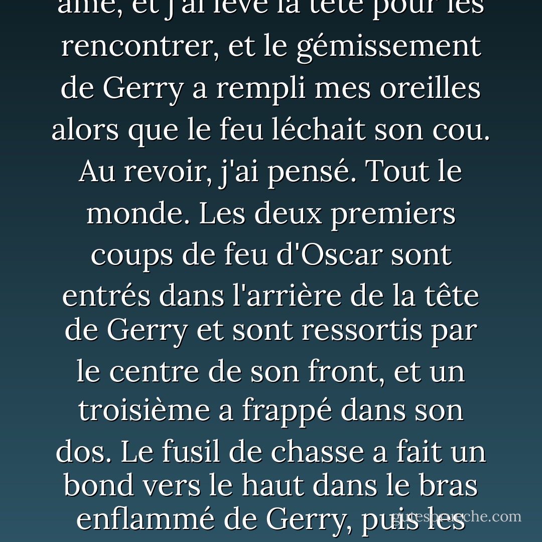 Vous m'avez entendu. Laisse quelqu'un d'autre t'envoyer dans ton brasier de gloire. Tu n'es qu'un grain de sable, mec. Tu n'es rien. Tu ne vaux pas la balle ni la marque sur mon âme pour t'avoir éliminé. "<br />Tu essaies encore de m'énerver, Patrick ?" Il a enlevé Campbell Rawson de son épaule et l'a tenu en l'air.<br />J'ai incliné mon poignet pour que le cylindre tombe dans ma paume, haussé les épaules. "Vous êtes une blague, Gerry. Je dis les choses telles que je les vois."<br />Et alors ?"<br />Absolument." J'ai croisé son regard dur avec le mien. "Et tu seras remplacé, comme tout le reste, dans une semaine maximum. Une autre merde stupide et malade arrivera et tuera des gens et il sera partout dans les journaux, et partout sur Hard Copy et tu seras les nouvelles d'hier. Vos quinze minutes sont écoulées, Gerry. Et elles sont passées sans impact. <br />Ils s'en souviendront," dit Gerry. "Croyez-moi. Gerry a appuyé sur la gâchette. Quand il a rencontré mon doigt, il m'a regardé et a serré si fort que mon doigt s'est cassé.<br />J'ai appuyé sur la gâchette du one-shot et rien ne s'est passé.<br />Gerry a crié plus fort, et le rasoir est sorti de ma chair, puis est revenu immédiatement, et j'ai serré les yeux et appuyé frénétiquement sur la gâchette trois fois.<Le rasoir a frappé la glace près de mon genou alors que je lâchais le premier coup et le feu a grimpé le long du ruban électrique et de l'essence sur le bras de Gerry et a attrapé les mèches de cheveux de Danielle.<br />Gerry a jeté la tête en arrière et a ouvert la bouche en grand et a poussé un hurlement d'extase.<J'ai saisi le rasoir, je le sentais à peine parce que les nerfs de ma main semblaient avoir cessé de fonctionner.<br />J'ai tranché dans le ruban électrique au bout du canon du fusil de chasse, et Danielle s'est laissée tomber vers la glace et a roulé sa tête dans le sable gelé.<Mon doigt cassé est ressorti du fusil et Gerry a balancé les canons vers ma tête.<br />Les deux canons du fusil ont traversé l'obscurité comme des yeux sans pitié ni âme, et j'ai levé la tête pour les rencontrer, et le gémissement de Gerry a rempli mes oreilles alors que le feu léchait son cou.<br />Au revoir, j'ai pensé. Tout le monde. Les deux premiers coups de feu d'Oscar sont entrés dans l'arrière de la tête de Gerry et sont ressortis par le centre de son front, et un troisième a frappé dans son dos.<br />Le fusil de chasse a fait un bond vers le haut dans le bras enflammé de Gerry, puis les coups de feu sont venus de l'avant, plusieurs à la fois, et Gerry a tourné comme une marionnette et a plongé vers le sol. Le fusil de chasse a fait deux boums et a percé des trous dans la glace devant lui alors qu'il tombait.<br />Il a atterri sur ses genoux et, pendant un moment, je n'étais pas sûr qu'il était mort ou non. Ses cheveux rouillés étaient en feu et sa tête penchait vers la gauche tandis qu'un œil disparaissait dans les flammes, mais l'autre m'apparaissait à travers des vagues de chaleur, et une dérision amusée brillait dans la pupille.<br />Patrick, dit l'œil à travers la fumée qui s'accumulait, tu ne sais toujours rien.<br />Oscar se dressa de l'autre côté du cadavre de Gerry, Campbell Rawson serré contre sa poitrine massive tandis qu'il se levait et s'abaissait avec de grandes respirations agitées. La vue de cela - quelque chose de si doux dans les bras de quelque chose de si épais et montagneux - m'a fait rire.<br />Oscar est sorti de l'obscurité vers moi, a fait un pas autour du corps brûlant de Gerry, et j'ai senti les vagues de chaleur monter vers moi alors que le cercle d'essence autour de Gerry prenait feu.< />Brûler, j'ai pensé. Brûler. Juste après qu'Oscar ait franchi le bord extérieur du cercle, celui-ci s'est embrasé, et je me suis surprise à rire encore plus fort alors qu'il le regardait, pas du tout impressionné.<br />J'ai senti des lèvres fraîches s'écraser contre mon oreille, et le temps que je regarde dans sa direction, Danielle était déjà passée devant moi, se précipitant pour prendre son enfant à Oscar.<br />Son ombre gigantesque me dominait à mesure qu'il s'approchait, et j'ai levé les yeux vers lui et il m'a regardé pendant un long moment.<br />Comment ça va, Patrick ?" a-t-il dit et il a souri largement.<br />Et, derrière lui, Gerry brûlait sur la glace.<br />Et tout était si drôle pour une raison quelconque, même si je savais que ce n'était pas le cas. Je savais que ce n'était pas le cas. Je le savais. Mais je riais encore quand ils m'ont mis dans l'ambulance. - Dennis Lehane