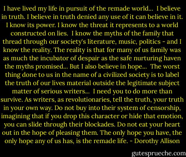I have lived my life in pursuit of the remade world...<br /><br />I believe in truth. I believe in truth denied any use of it can believe in it. I know its power. I know the threat it represents to a world constructed on lies.<br /><br />I know the myths of the family that thread through our society's literature, music, politics - and I know the reality. The reality is that for many of us family was as much the incubator of despair as the safe nurturing haven the myths promised... But I also believe in hope...<br /><br />The worst thing done to us in the name of a civilized society is to label the truth of our lives material outside the legitimate subject matter of serious writers...<br /><br />I need you to do more than survive. As writers, as revolutionaries, tell the truth, your truth in your own way. Do not buy into their system of censorship, imagining that if you drop this character or hide that emotion, you can slide through their blockades. Do not eat your heart out in the hope of pleasing them. The only hope you have, the only hope any of us has, is the remade life. - Dorothy Allison