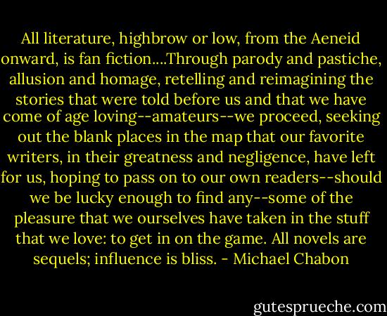 All literature, highbrow or low, from the Aeneid onward, is fan fiction....Through parody and pastiche, allusion and homage, retelling and reimagining the stories that were told before us and that we have come of age loving--amateurs--we proceed, seeking out the blank places in the map that our favorite writers, in their greatness and negligence, have left for us, hoping to pass on to our own readers--should we be lucky enough to find any--some of the pleasure that we ourselves have taken in the stuff that we love: to get in on the game. All novels are sequels; influence is bliss. - Michael Chabon