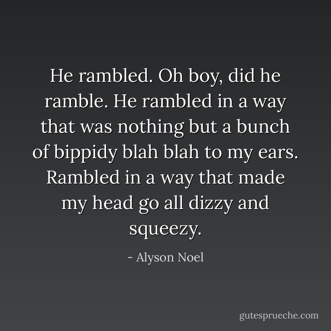 He rambled.<br />Oh boy, did he ramble.<br />He rambled in a way that was nothing but<br />a bunch of bippidy blah blah to my ears.<br />Rambled in a way that made my head go<br />all dizzy and squeezy. - Alyson Noel