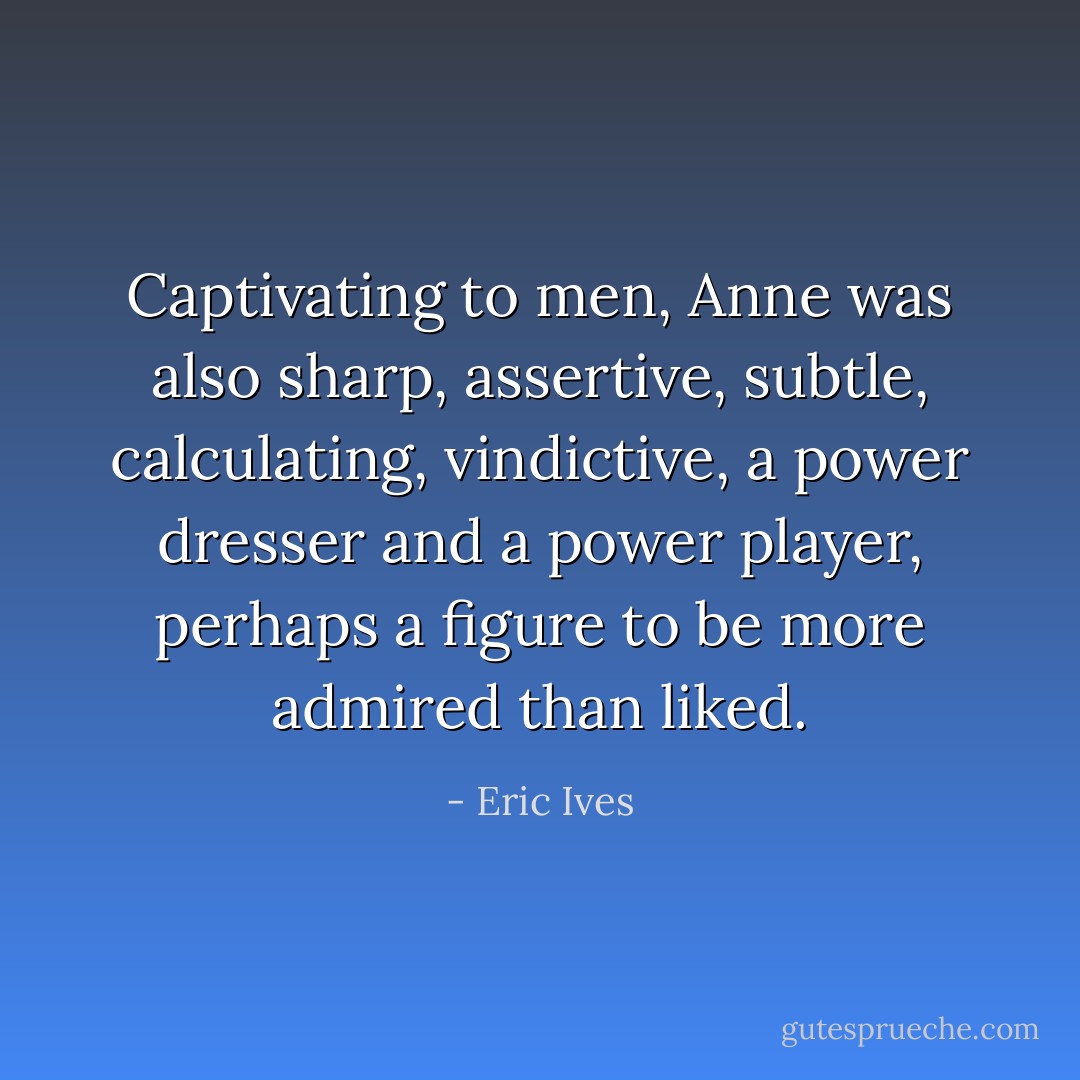 Captivating to men, Anne was also sharp, assertive, subtle, calculating, vindictive, a power dresser and a power player, perhaps a figure to be more admired than liked. - Eric Ives