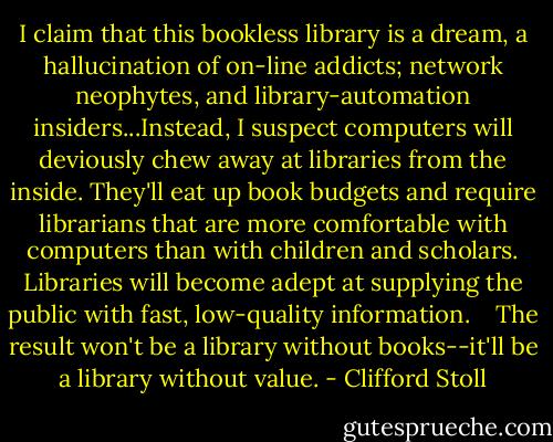 I claim that this bookless library is a dream, a hallucination of on-line addicts; network neophytes, and library-automation insiders...Instead, I suspect computers will deviously chew away at libraries from the inside. They'll eat up book budgets and require librarians that are more comfortable with computers than with children and scholars. Libraries will become adept at supplying the public with fast, low-quality information. <br /><br /> The result won't be a library without books--it'll be a library without value. - Clifford Stoll