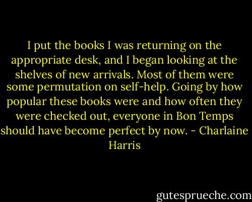 I put the books I was returning on the appropriate desk, and I began looking at the shelves of new arrivals. Most of them were some permutation on self-help. Going by how popular these books were and how often they were checked out, everyone in Bon Temps should have become perfect by now. - Charlaine Harris