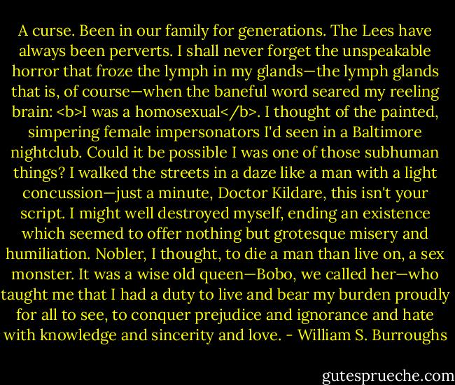A curse. Been in our family for generations. The Lees have always been perverts. I shall never forget the unspeakable horror that froze the lymph in my glands—the lymph glands that is, of course—when the baneful word seared my reeling brain: <b>I was a homosexual</b>. I thought of the painted, simpering female impersonators I'd seen in a Baltimore nightclub. Could it be possible I was one of those subhuman things? I walked the streets in a daze like a man with a light concussion—just a minute, Doctor Kildare, this isn't your script. I might well destroyed myself, ending an existence which seemed to offer nothing but grotesque misery and humiliation. Nobler, I thought, to die a man than live on, a sex monster. It was a wise old queen—Bobo, we called her—who taught me that I had a duty to live and bear my burden proudly for all to see, to conquer prejudice and ignorance and hate with knowledge and sincerity and love. - William S. Burroughs