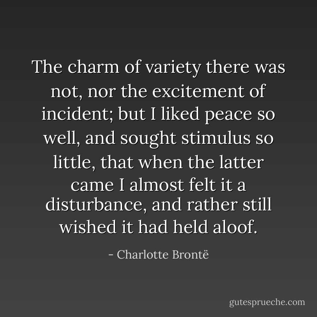The charm of variety there was not, nor the excitement of incident; but I liked peace so well, and sought stimulus so little, that when the latter came I almost felt it a disturbance, and rather still wished it had held aloof. - Charlotte Brontë