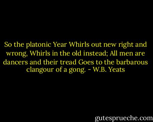 So the platonic Year<br />Whirls out new right and wrong,<br />Whirls in the old instead;<br />All men are dancers and their tread<br />Goes to the barbarous clangour of a gong. - W.B. Yeats