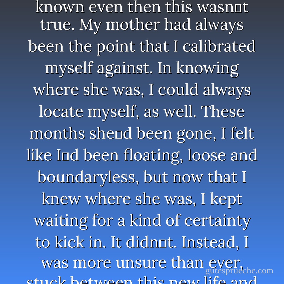 Nothing‟s going to change, Jamie had said that day, but I‟d known even then this wasn‟t true. My mother had always been the point that I calibrated myself against. In knowing where she was, I could always locate myself, as well. These months she‟d been gone, I felt like I‟d been floating, loose and boundaryless, but now that I knew where she was, I kept waiting for a kind of certainty to kick in. It didn‟t. Instead, I was more unsure than ever, stuck between this new life and the one I‟d left behind - Sarah Dessen