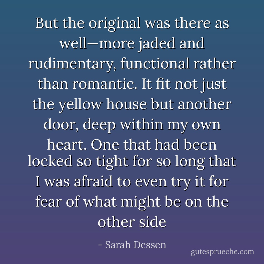 But the original was there as well—more jaded and rudimentary, functional rather than romantic. It fit not just the yellow house but another door, deep within my own heart. One that had been locked so tight for so long that I was afraid to even try it for fear of what might be on the other side - Sarah Dessen