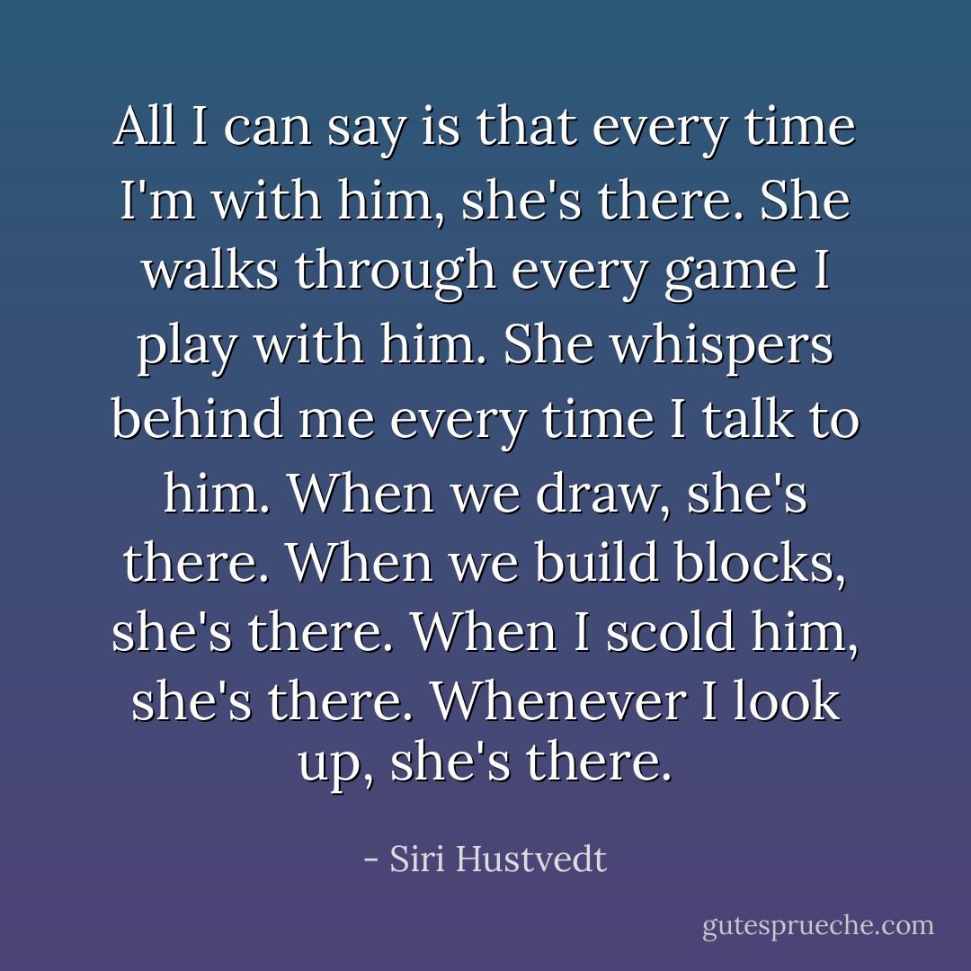 All I can say is that every time I'm with him, she's there. She walks through every game I play with him. She whispers behind me every time I talk to him. When we draw, she's there. When we build blocks, she's there. When I scold him, she's there. Whenever I look up, she's there. - Siri Hustvedt