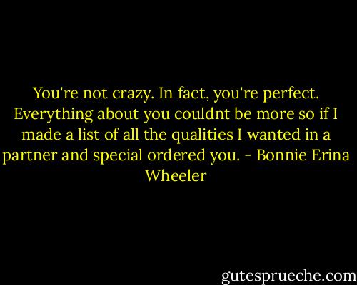 You're not crazy. In fact, you're perfect. Everything about you couldnt be more so if I made a list of all the qualities I wanted in a partner and special ordered you. - Bonnie Erina Wheeler