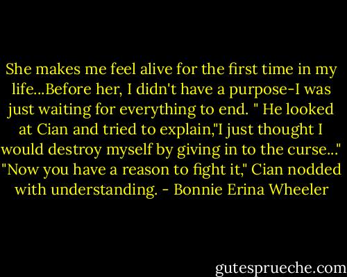 She makes me feel alive for the first time in my life...Before her, I didn't have a purpose-I was just waiting for everything to end. " He looked at Cian and tried to explain,"I just thought I would destroy myself by giving in to the curse..." "Now you have a reason to fight it," Cian nodded with understanding. - Bonnie Erina Wheeler
