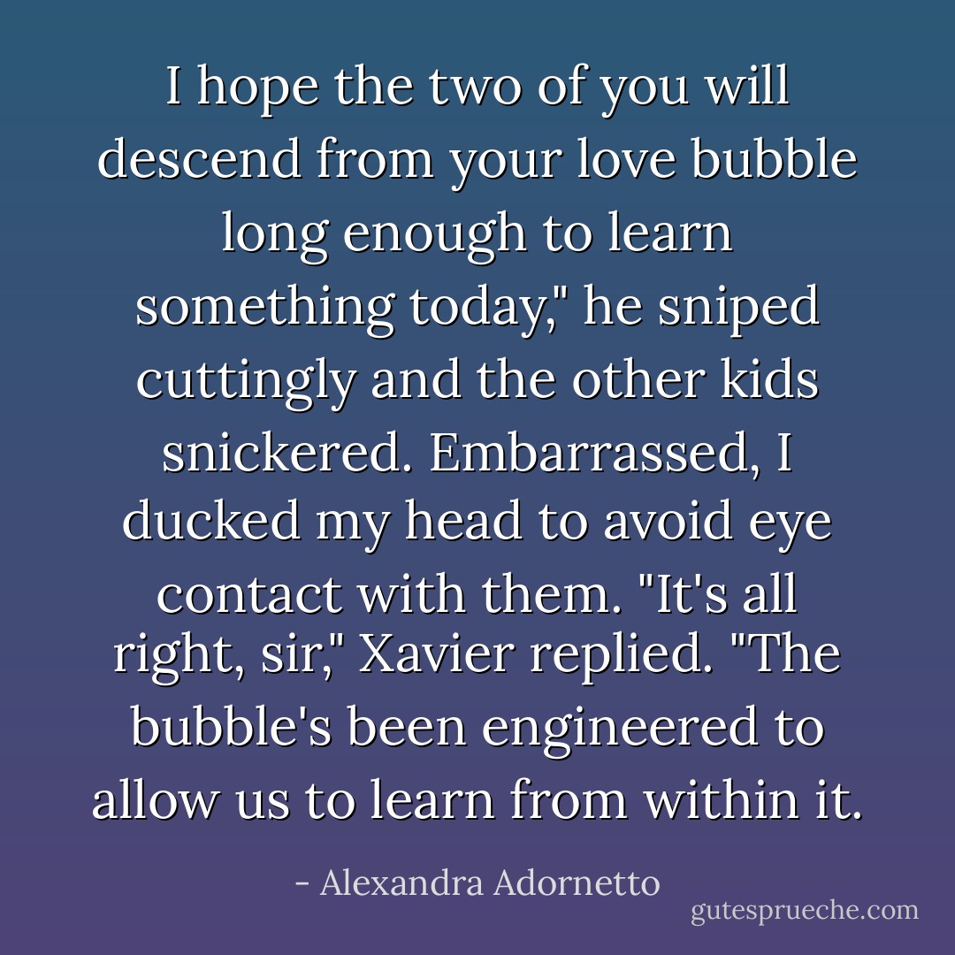 I hope the two of you will descend from your love bubble long enough to learn something today," he sniped cuttingly and the other kids snickered. Embarrassed, I ducked my head to avoid eye contact with them.<br />"It's all right, sir," Xavier replied. "The bubble's been engineered to allow us to learn from within it. - Alexandra Adornetto
