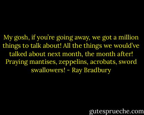 My gosh, if you’re going away, we got a million things to talk about! All the things we would’ve talked about next month, the month after! Praying mantises, zeppelins, acrobats, sword swallowers! - Ray Bradbury